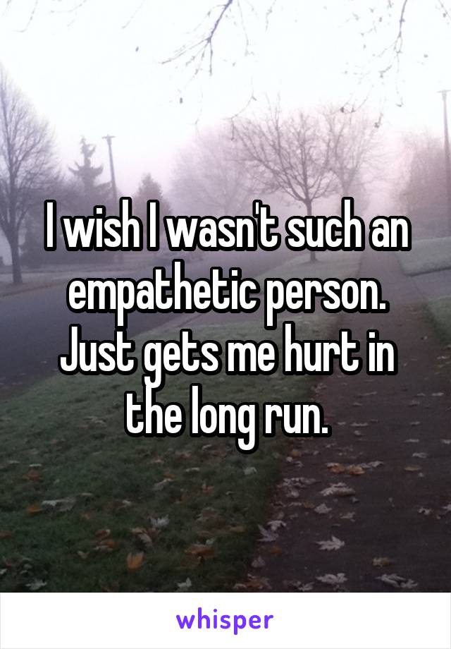 I wish I wasn't such an empathetic person. Just gets me hurt in the long run.