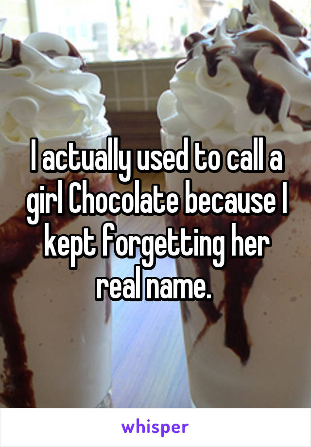 I actually used to call a girl Chocolate because I kept forgetting her real name. 