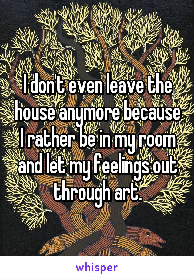 I don't even leave the house anymore because I rather be in my room and let my feelings out through art.