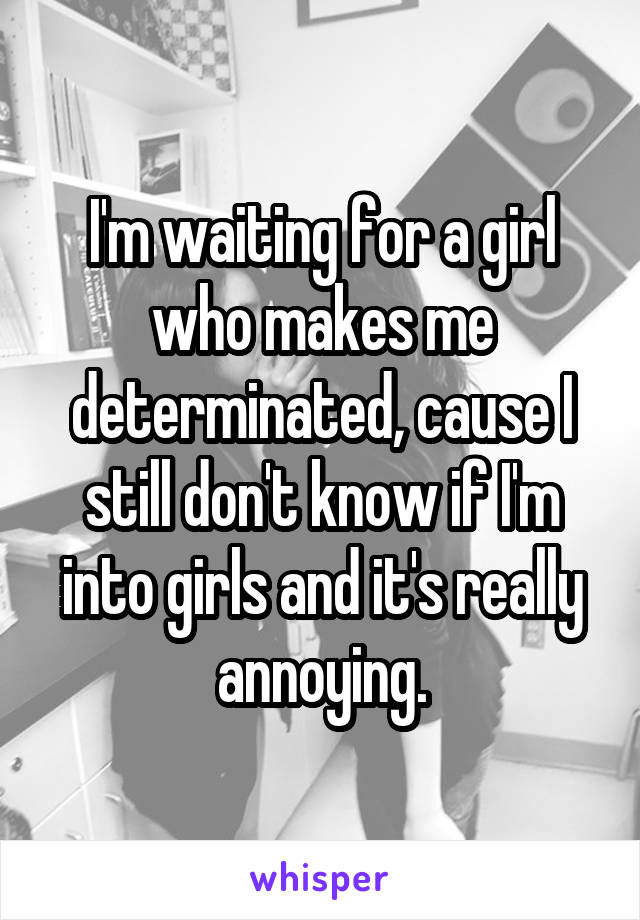 I'm waiting for a girl who makes me determinated, cause I still don't know if I'm into girls and it's really annoying.