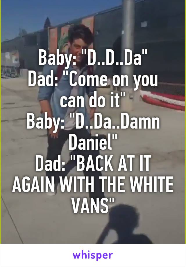 Baby: "D..D..Da"
Dad: "Come on you can do it"
Baby: "D..Da..Damn Daniel"
Dad: "BACK AT IT AGAIN WITH THE WHITE VANS"