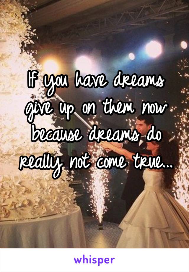 If you have dreams give up on them now because dreams do really not come true...
