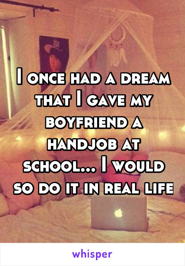 I once had a dream that I gave my boyfriend a handjob at school... I would so do it in real life