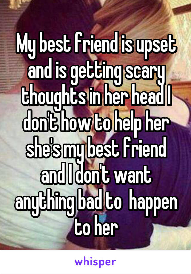 My best friend is upset and is getting scary thoughts in her head I don't how to help her she's my best friend and I don't want anything bad to  happen to her