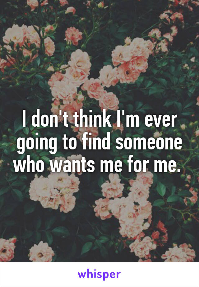 I don't think I'm ever going to find someone who wants me for me. 