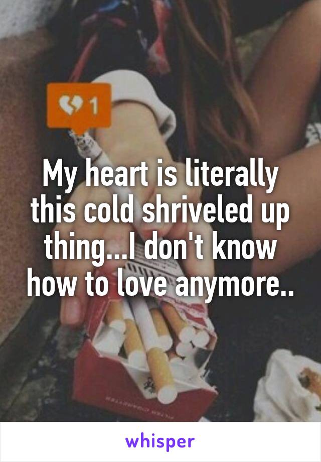 My heart is literally this cold shriveled up thing...I don't know how to love anymore..