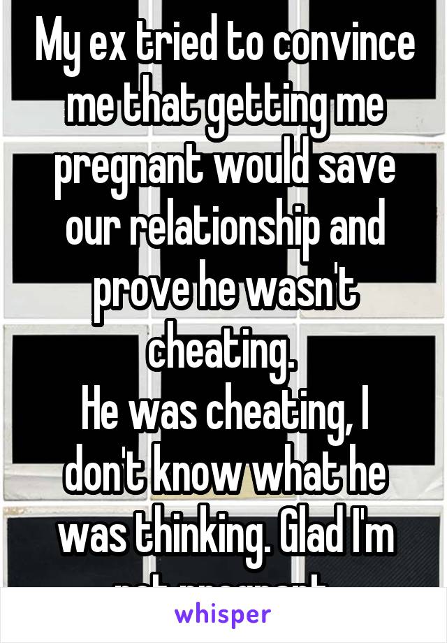 My ex tried to convince me that getting me pregnant would save our relationship and prove he wasn't cheating. 
He was cheating, I don't know what he was thinking. Glad I'm not pregnant.