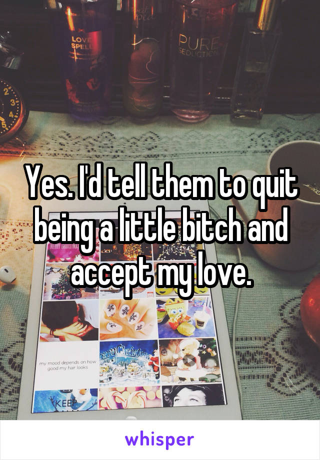 Yes. I'd tell them to quit being a little bitch and accept my love.