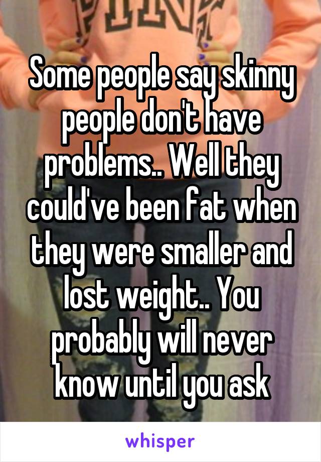 Some people say skinny people don't have problems.. Well they could've been fat when they were smaller and lost weight.. You probably will never know until you ask