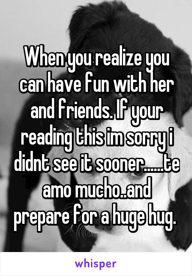 When you realize you can have fun with her and friends. If your reading this im sorry i didnt see it sooner......te amo mucho..and prepare for a huge hug. 