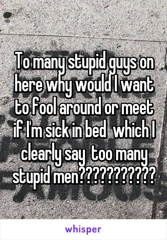 To many stupid guys on here why would I want to fool around or meet if I'm sick in bed  which I clearly say  too many stupid men😡😡😡😡😡😡😡😡😡😡😡