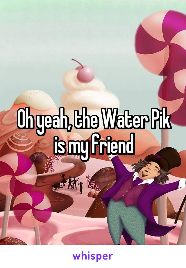 Oh yeah, the Water Pik is my friend