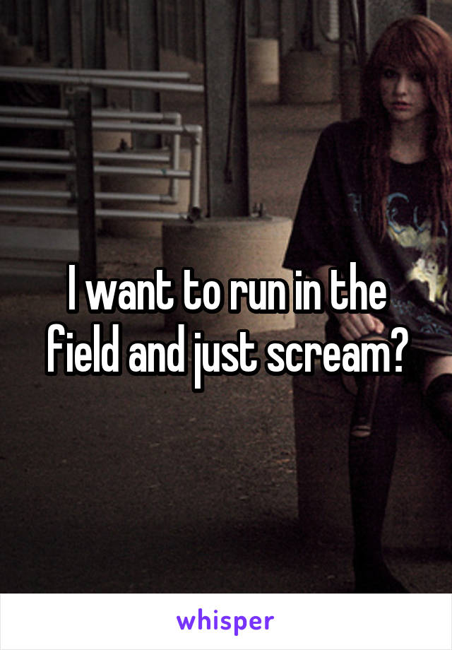 I want to run in the field and just scream?