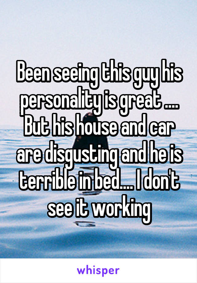 Been seeing this guy his personality is great .... But his house and car are disgusting and he is terrible in bed.... I don't see it working