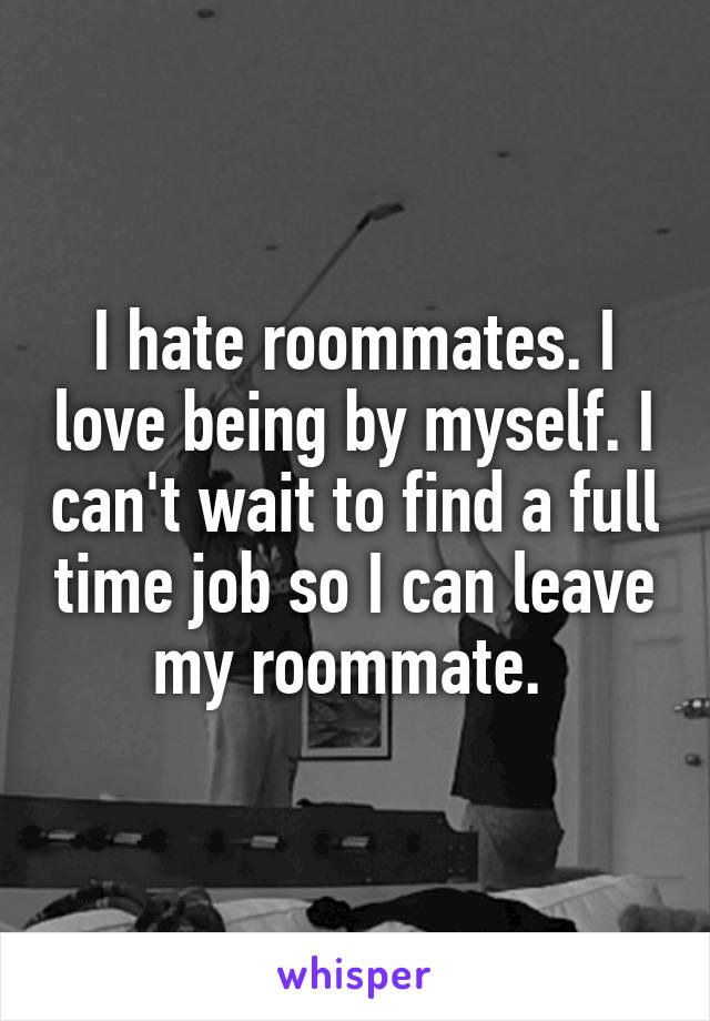 I hate roommates. I love being by myself. I can't wait to find a full time job so I can leave my roommate. 