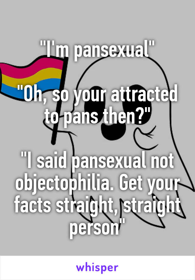 "I'm pansexual"

"Oh, so your attracted to pans then?"

"I said pansexual not objectophilia. Get your facts straight, straight person"