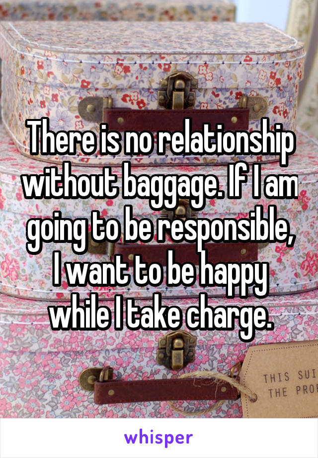 There is no relationship without baggage. If I am going to be responsible, I want to be happy while I take charge.