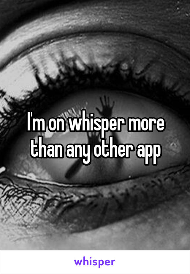 I'm on whisper more than any other app