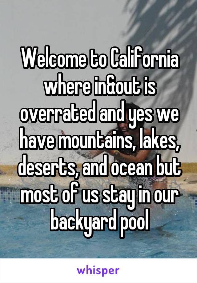 Welcome to California where in&out is overrated and yes we have mountains, lakes, deserts, and ocean but most of us stay in our backyard pool