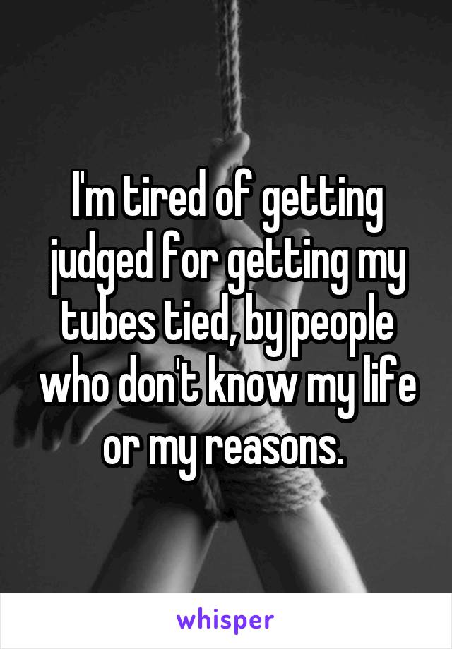 I'm tired of getting judged for getting my tubes tied, by people who don't know my life or my reasons. 