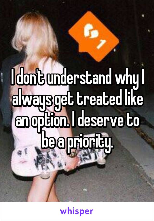 I don't understand why I always get treated like an option. I deserve to be a priority.