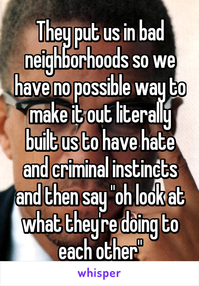 They put us in bad neighborhoods so we have no possible way to make it out literally built us to have hate and criminal instincts and then say "oh look at what they're doing to each other"