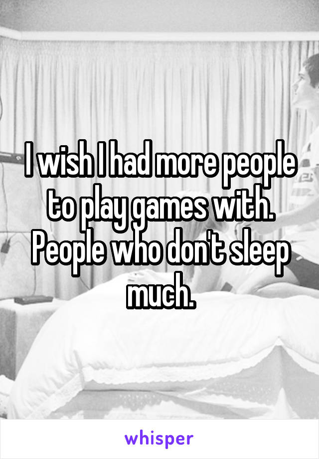 I wish I had more people to play games with. People who don't sleep much.