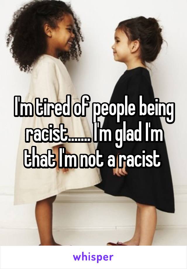 I'm tired of people being racist....... I'm glad I'm that I'm not a racist 