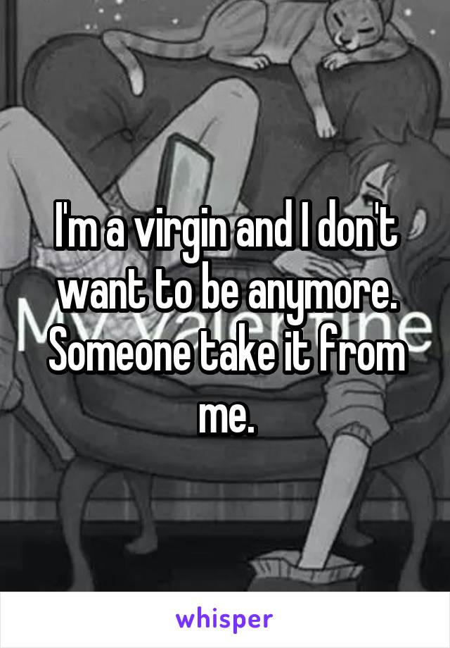 I'm a virgin and I don't want to be anymore. Someone take it from me.