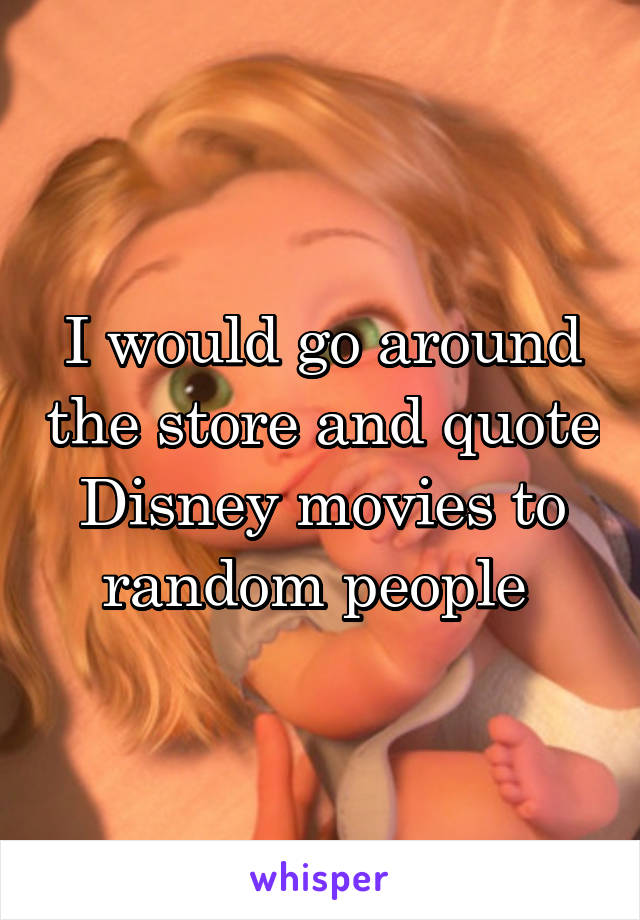 I would go around the store and quote Disney movies to random people 