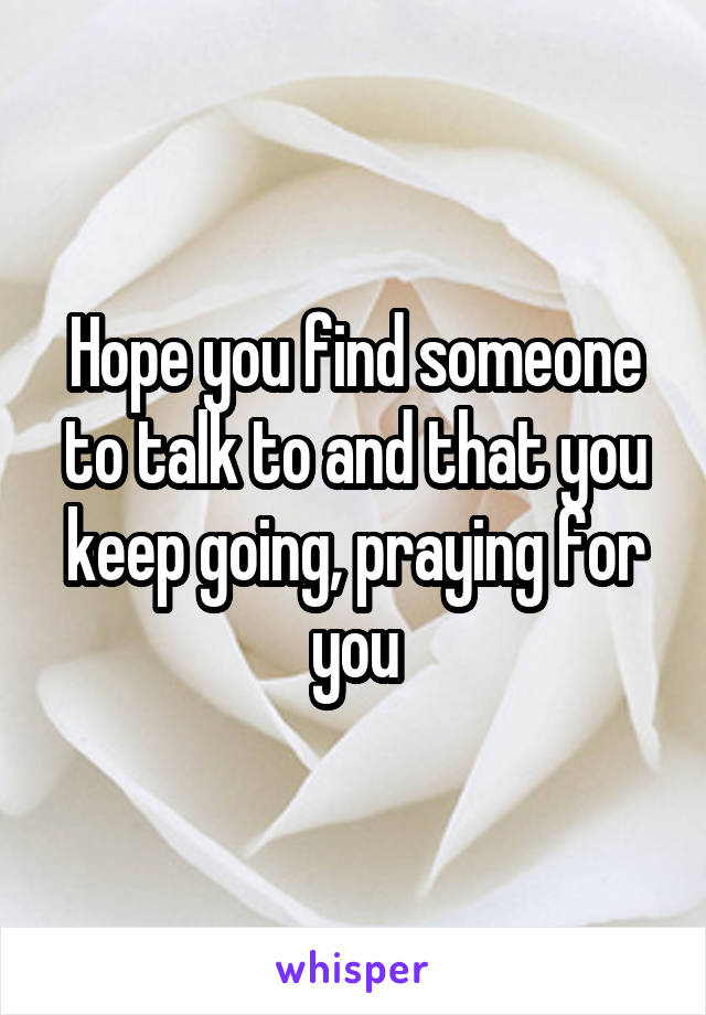 Hope you find someone to talk to and that you keep going, praying for you