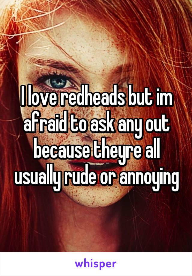 I love redheads but im afraid to ask any out because theyre all usually rude or annoying