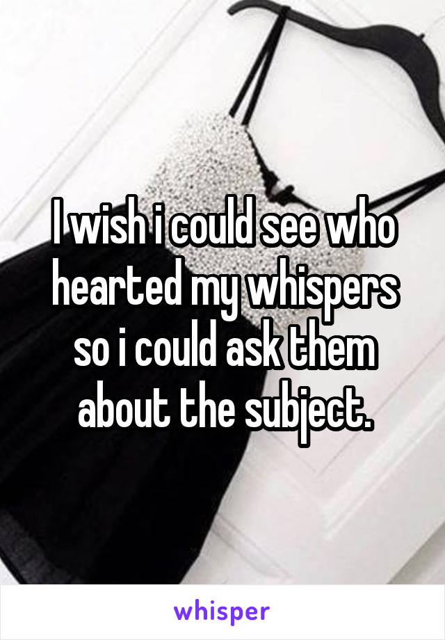 I wish i could see who hearted my whispers so i could ask them about the subject.