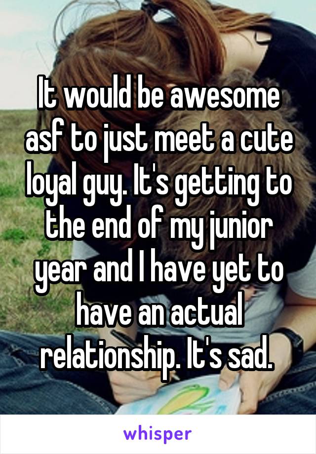 It would be awesome asf to just meet a cute loyal guy. It's getting to the end of my junior year and I have yet to have an actual relationship. It's sad. 