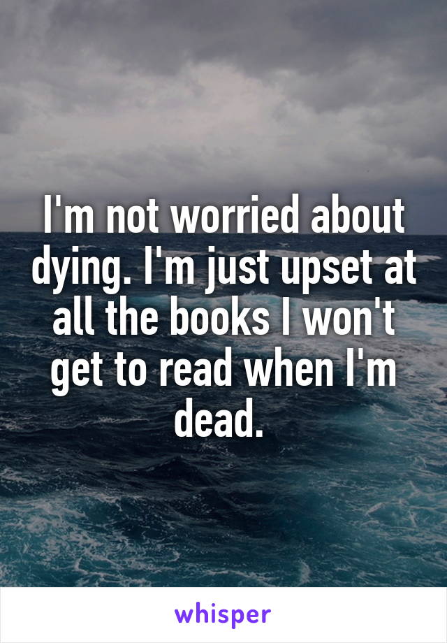 I'm not worried about dying. I'm just upset at all the books I won't get to read when I'm dead. 