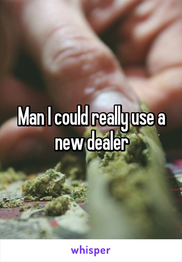 Man I could really use a new dealer