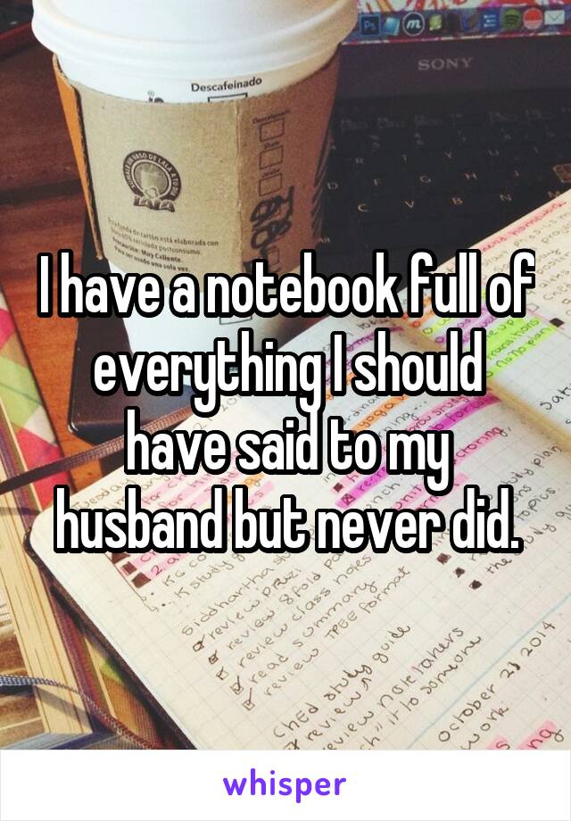 I have a notebook full of everything I should have said to my husband but never did.