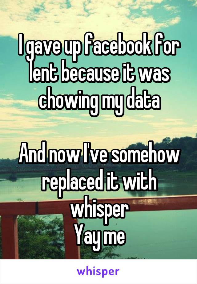 I gave up facebook for lent because it was chowing my data

And now I've somehow replaced it with whisper
Yay me