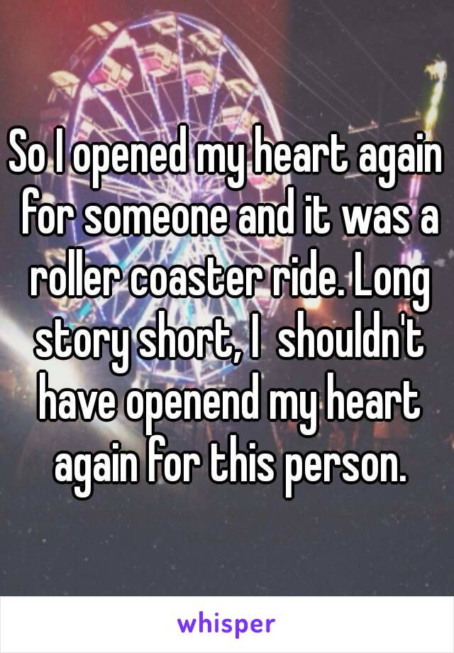 So I opened my heart again for someone and it was a roller coaster ride. Long story short, I  shouldn't have openend my heart again for this person.