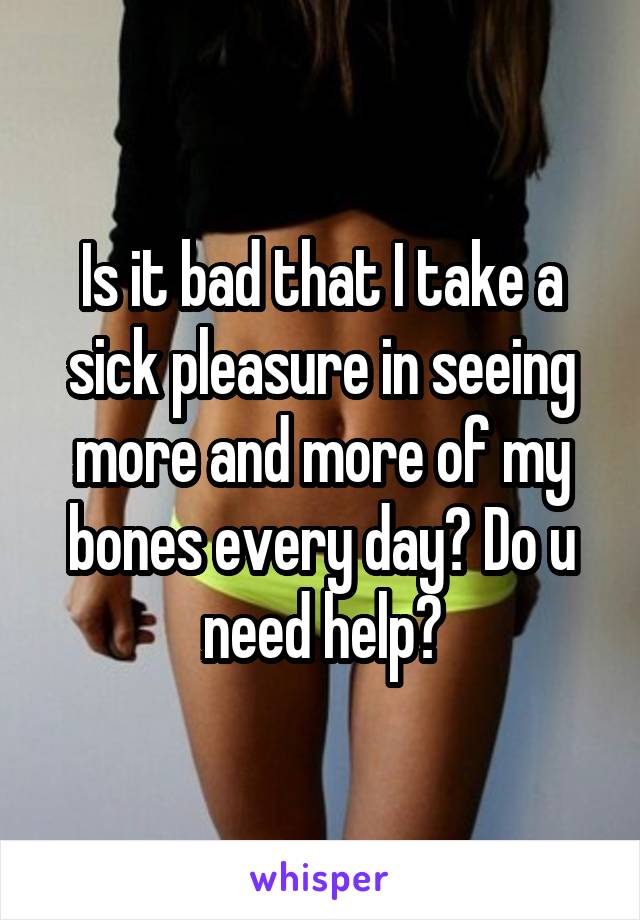 Is it bad that I take a sick pleasure in seeing more and more of my bones every day? Do u need help?