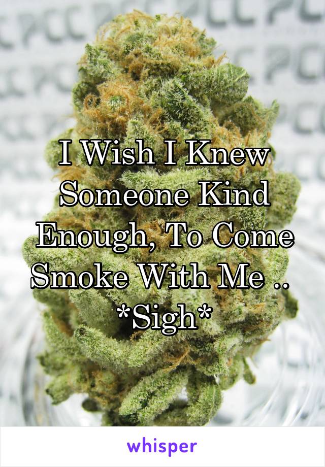 I Wish I Knew Someone Kind Enough, To Come Smoke With Me .. 
*Sigh*