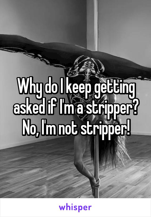 Why do I keep getting asked if I'm a stripper?
No, I'm not stripper!