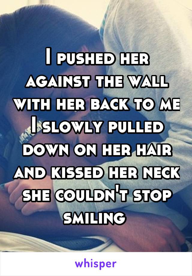 I pushed her against the wall with her back to me I slowly pulled down on her hair and kissed her neck she couldn't stop smiling 