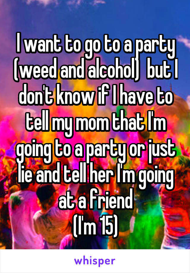 I want to go to a party (weed and alcohol)  but I don't know if I have to tell my mom that I'm going to a party or just lie and tell her I'm going at a friend
(I'm 15)