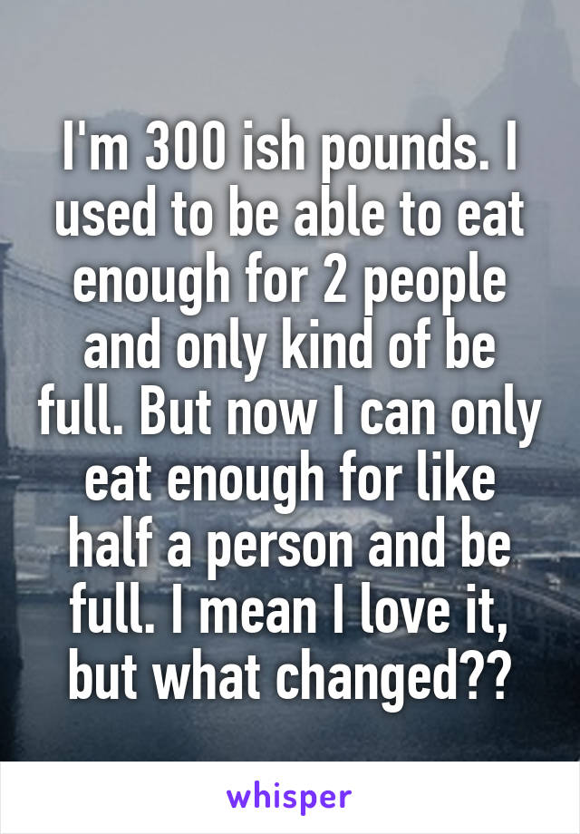 I'm 300 ish pounds. I used to be able to eat enough for 2 people and only kind of be full. But now I can only eat enough for like half a person and be full. I mean I love it, but what changed??