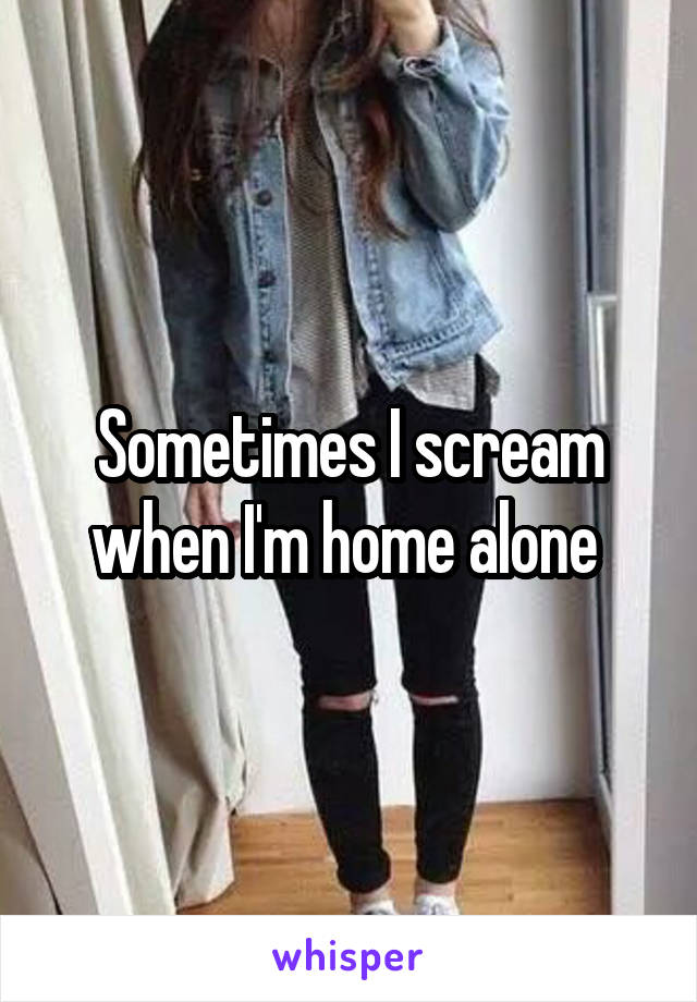 Sometimes I scream when I'm home alone 