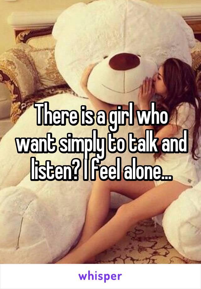 There is a girl who want simply to talk and listen? I feel alone...