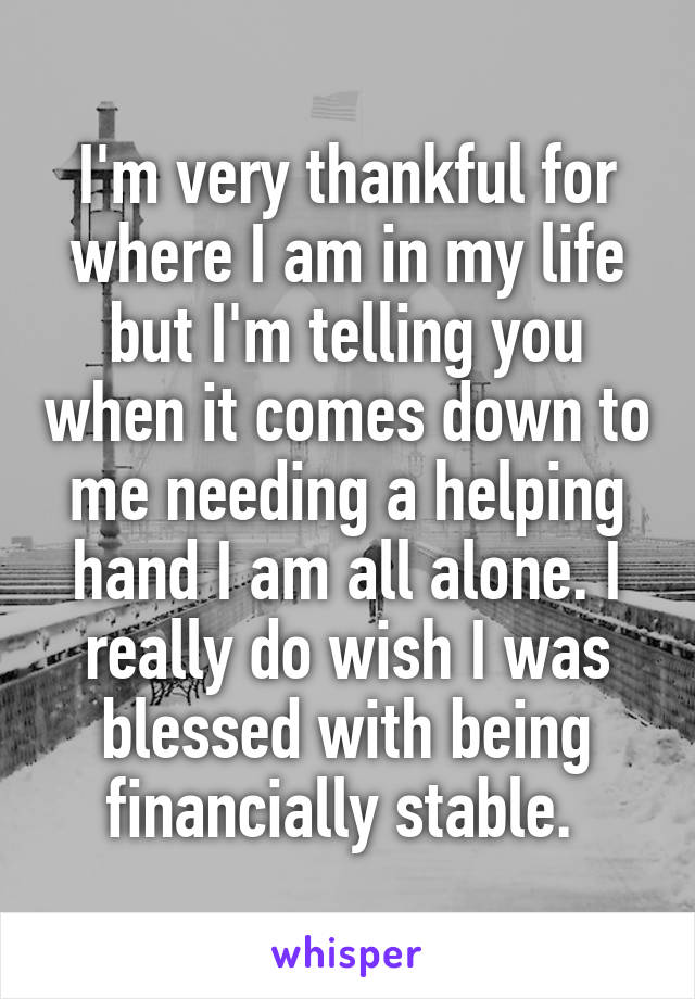 I'm very thankful for where I am in my life but I'm telling you when it comes down to me needing a helping hand I am all alone. I really do wish I was blessed with being financially stable. 