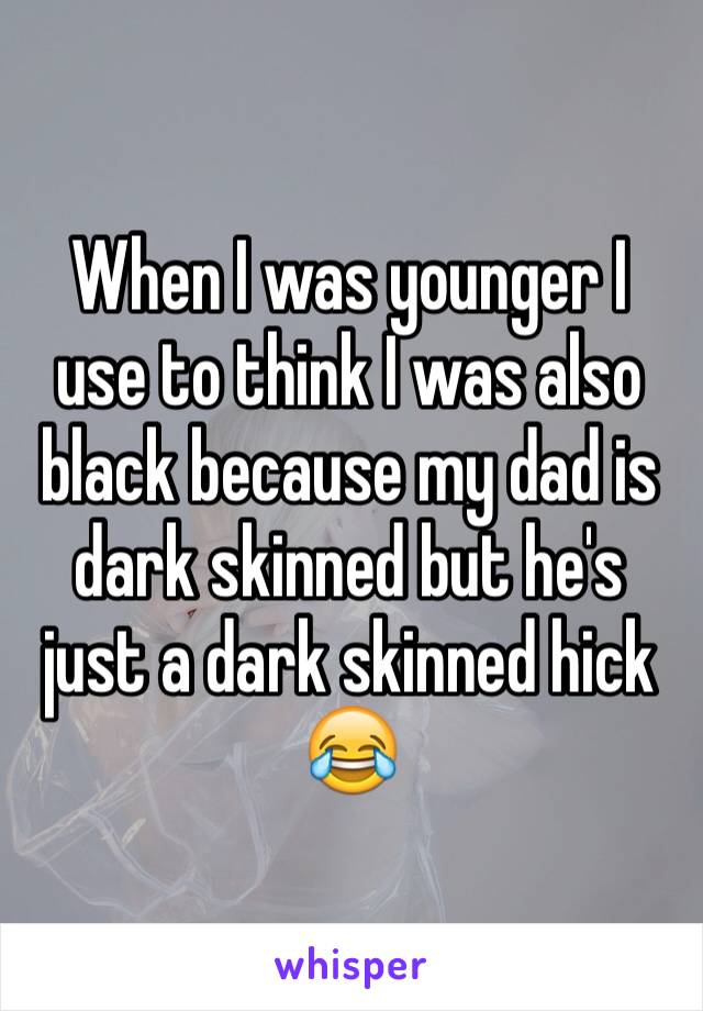 When I was younger I use to think I was also black because my dad is dark skinned but he's just a dark skinned hick 😂