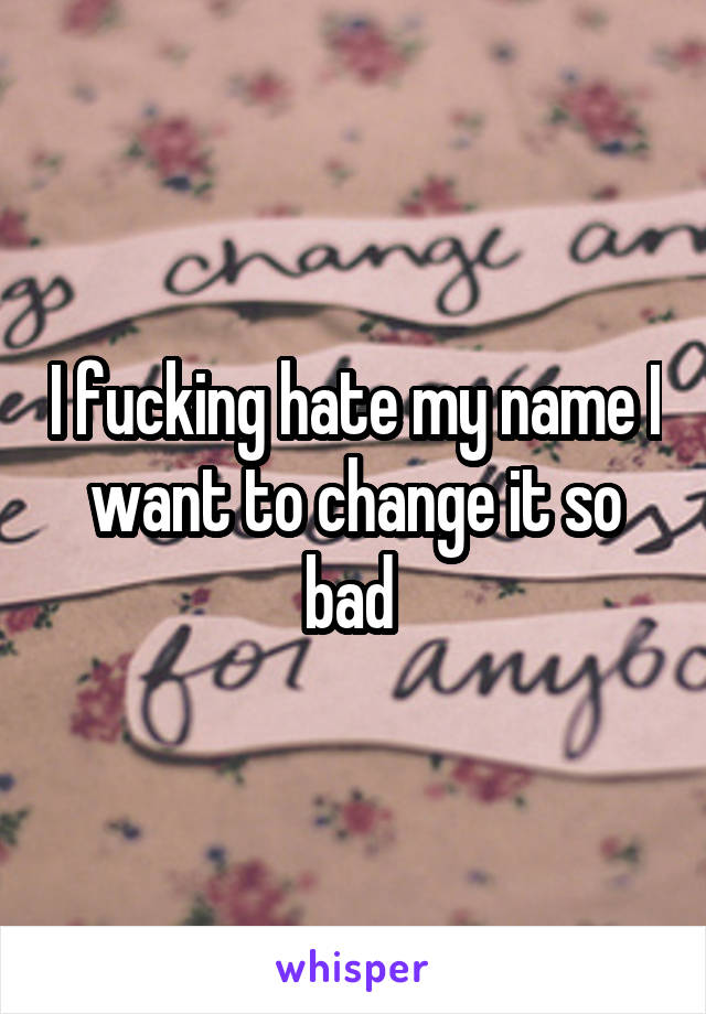 I fucking hate my name I want to change it so bad 